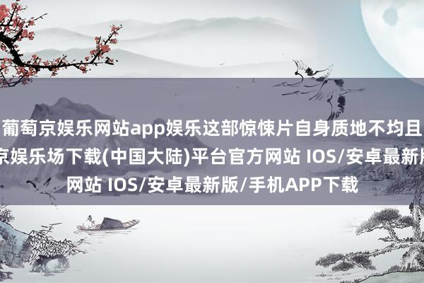 葡萄京娱乐网站app娱乐这部惊悚片自身质地不均且并不MCU-葡萄京娱乐场下载(中国大陆)平台官方网站 IOS/安卓最新版/手机APP下载