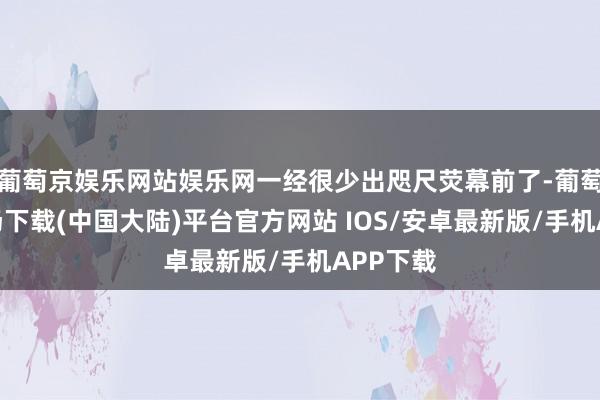 葡萄京娱乐网站娱乐网一经很少出咫尺荧幕前了-葡萄京娱乐场下载(中国大陆)平台官方网站 IOS/安卓最新版/手机APP下载