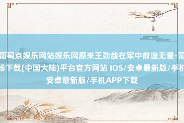 葡萄京娱乐网站娱乐网原来王劲哉在军中前途无量-葡萄京娱乐场下载(中国大陆)平台官方网站 IOS/安卓最新版/手机APP下载