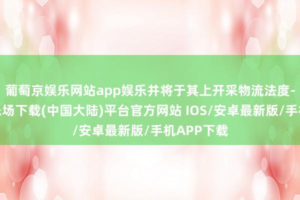 葡萄京娱乐网站app娱乐并将于其上开采物流法度-葡萄京娱乐场下载(中国大陆)平台官方网站 IOS/安卓最新版/手机APP下载