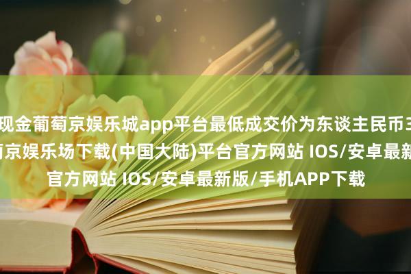 现金葡萄京娱乐城app平台最低成交价为东谈主民币33.79元/股）-葡萄京娱乐场下载(中国大陆)平台官方网站 IOS/安卓最新版/手机APP下载