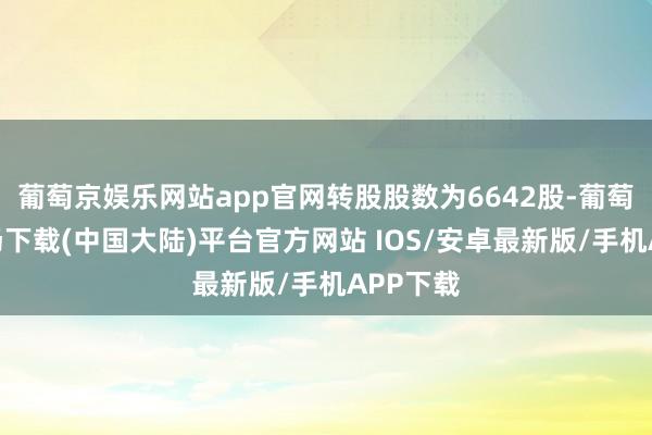 葡萄京娱乐网站app官网转股股数为6642股-葡萄京娱乐场下载(中国大陆)平台官方网站 IOS/安卓最新版/手机APP下载