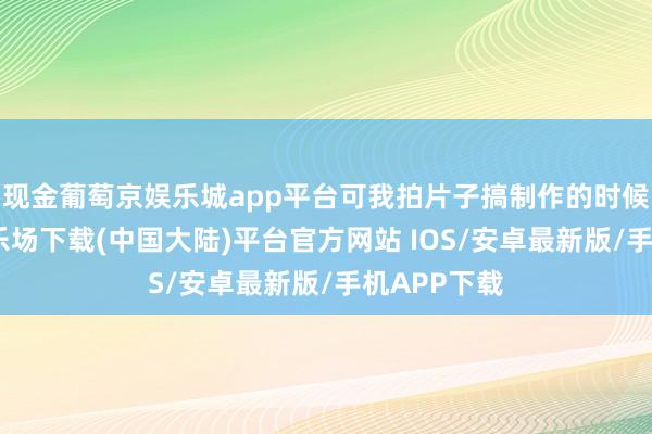 现金葡萄京娱乐城app平台可我拍片子搞制作的时候-葡萄京娱乐场下载(中国大陆)平台官方网站 IOS/安卓最新版/手机APP下载