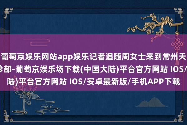 葡萄京娱乐网站app娱乐记者追随周女士来到常州天宁润和中西医蚁合门诊部-葡萄京娱乐场下载(中国大陆)平台官方网站 IOS/安卓最新版/手机APP下载