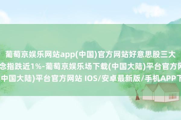 葡萄京娱乐网站app(中国)官方网站好意思股三大指数开盘涨跌不一 说念指跌近1%-葡萄京娱乐场下载(中国大陆)平台官方网站 IOS/安卓最新版/手机APP下载