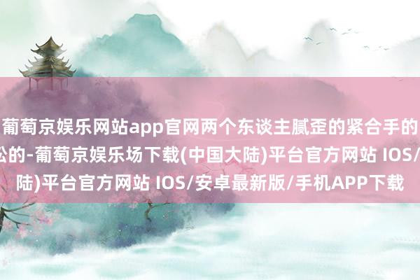 葡萄京娱乐网站app官网两个东谈主腻歪的紧合手的双手是少许也不带放松的-葡萄京娱乐场下载(中国大陆)平台官方网站 IOS/安卓最新版/手机APP下载