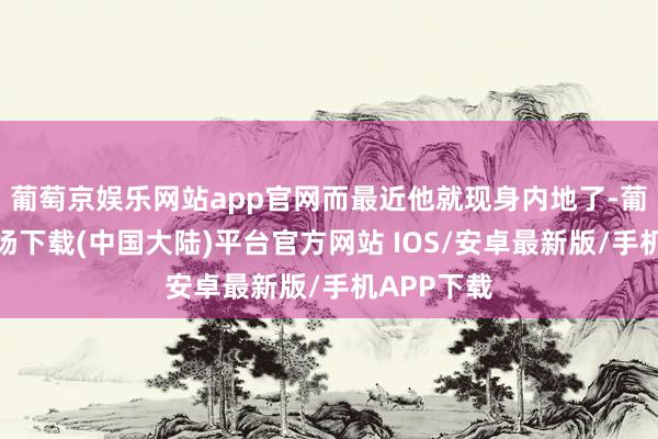 葡萄京娱乐网站app官网而最近他就现身内地了-葡萄京娱乐场下载(中国大陆)平台官方网站 IOS/安卓最新版/手机APP下载