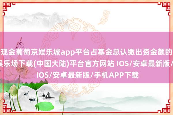 现金葡萄京娱乐城app平台占基金总认缴出资金额的12%-葡萄京娱乐场下载(中国大陆)平台官方网站 IOS/安卓最新版/手机APP下载