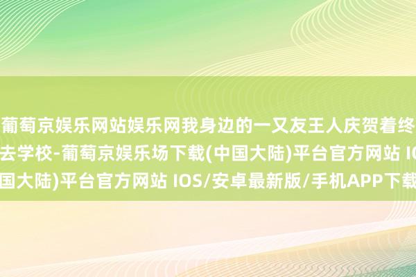 葡萄京娱乐网站娱乐网我身边的一又友王人庆贺着终于把家里的老祖先送去学校-葡萄京娱乐场下载(中国大陆)平台官方网站 IOS/安卓最新版/手机APP下载