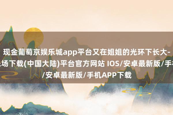 现金葡萄京娱乐城app平台又在姐姐的光环下长大-葡萄京娱乐场下载(中国大陆)平台官方网站 IOS/安卓最新版/手机APP下载