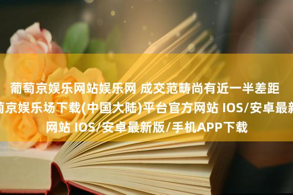 葡萄京娱乐网站娱乐网 　　成交范畴尚有近一半差距 　　本色成交来看-葡萄京娱乐场下载(中国大陆)平台官方网站 IOS/安卓最新版/手机APP下载