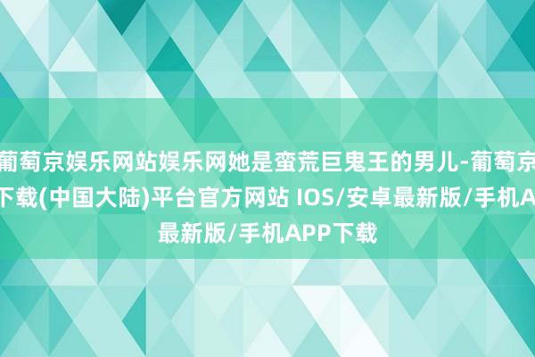 葡萄京娱乐网站娱乐网她是蛮荒巨鬼王的男儿-葡萄京娱乐场下载(中国大陆)平台官方网站 IOS/安卓最新版/手机APP下载