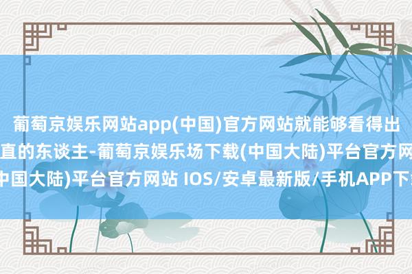 葡萄京娱乐网站app(中国)官方网站就能够看得出去她们是一个尽头之耿直的东谈主-葡萄京娱乐场下载(中国大陆)平台官方网站 IOS/安卓最新版/手机APP下载