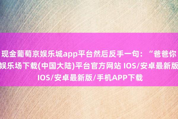 现金葡萄京娱乐城app平台然后反手一句：“爸爸你也来啊-葡萄京娱乐场下载(中国大陆)平台官方网站 IOS/安卓最新版/手机APP下载