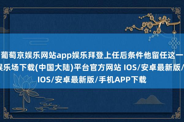 葡萄京娱乐网站app娱乐拜登上任后条件他留任这一职位-葡萄京娱乐场下载(中国大陆)平台官方网站 IOS/安卓最新版/手机APP下载