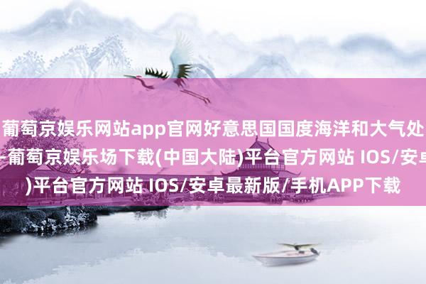 葡萄京娱乐网站app官网好意思国国度海洋和大气处理局（NOAA）测度-葡萄京娱乐场下载(中国大陆)平台官方网站 IOS/安卓最新版/手机APP下载