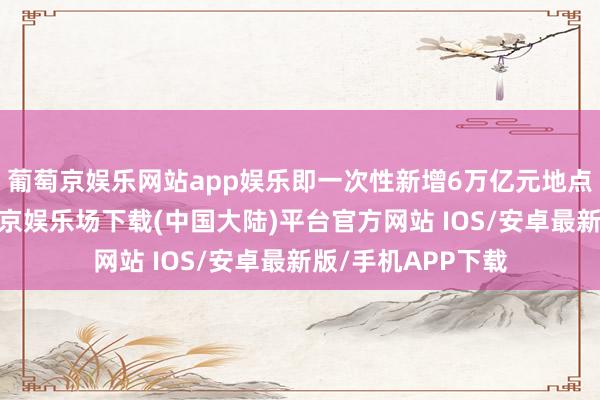 葡萄京娱乐网站app娱乐即一次性新增6万亿元地点专项债名额-葡萄京娱乐场下载(中国大陆)平台官方网站 IOS/安卓最新版/手机APP下载