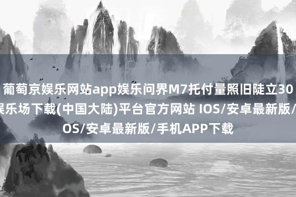葡萄京娱乐网站app娱乐问界M7托付量照旧陡立30万辆-葡萄京娱乐场下载(中国大陆)平台官方网站 IOS/安卓最新版/手机APP下载