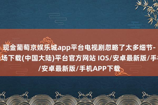 现金葡萄京娱乐城app平台电视剧忽略了太多细节-葡萄京娱乐场下载(中国大陆)平台官方网站 IOS/安卓最新版/手机APP下载